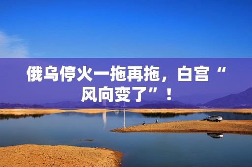 俄乌停火一拖再拖，白宫“风向变了”！