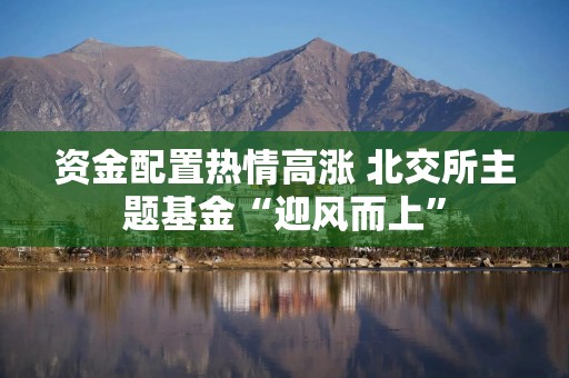 资金配置热情高涨 北交所主题基金“迎风而上”