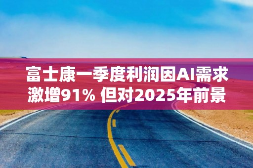 富士康一季度利润因AI需求激增91% 但对2025年前景转趋保守