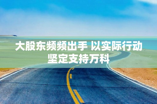 大股东频频出手 以实际行动坚定支持万科