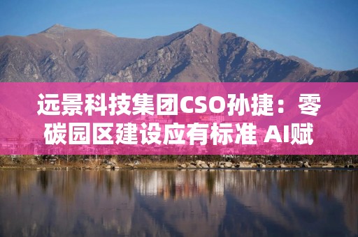 远景科技集团CSO孙捷：零碳园区建设应有标准 AI赋能电力市场交易革新