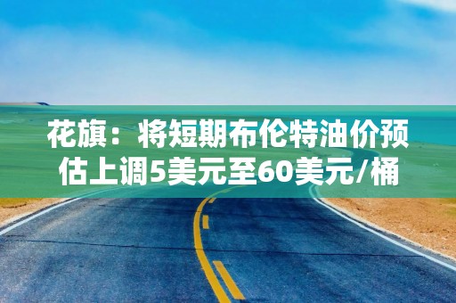 花旗：将短期布伦特油价预估上调5美元至60美元/桶 但长期仍然看跌