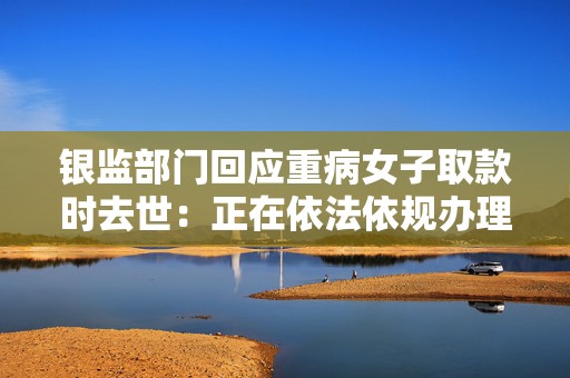 银监部门回应重病女子取款时去世：正在依法依规办理，具体以官方通报为准