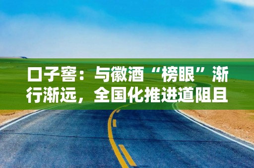 口子窖：与徽酒“榜眼”渐行渐远，全国化推进道阻且长