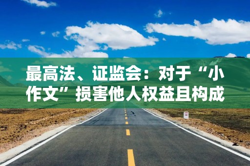 最高法、证监会：对于“小作文”损害他人权益且构成犯罪的 依法追究刑事责任