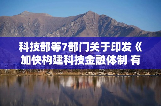 科技部等7部门关于印发《加快构建科技金融体制 有力支撑高水平科技自立自强的若干政策举措》的通知