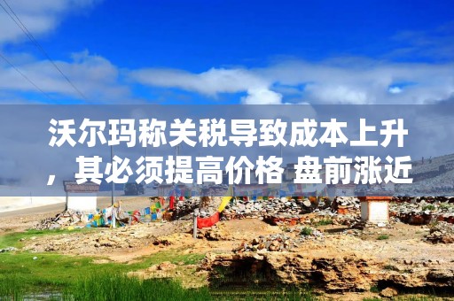 沃尔玛称关税导致成本上升，其必须提高价格 盘前涨近3%
