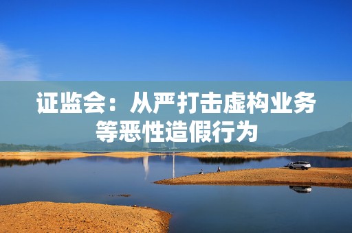 证监会：从严打击虚构业务等恶性造假行为
