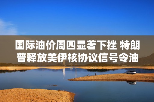 国际油价周四显著下挫 特朗普释放美伊核协议信号令油价下跌