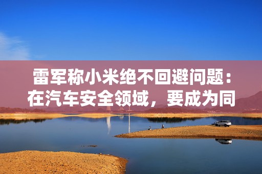 雷军称小米绝不回避问题：在汽车安全领域，要成为同档最安全的车