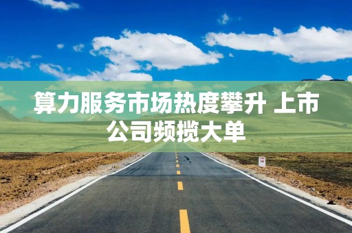 算力服务市场热度攀升 上市公司频揽大单