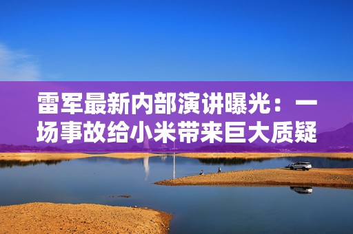 雷军最新内部演讲曝光：一场事故给小米带来巨大质疑，公众对我们的期待和要求远超想象
