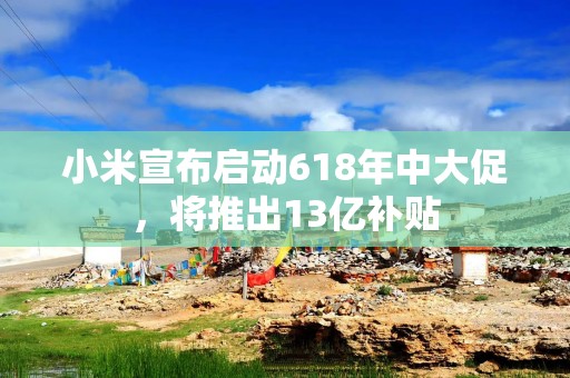 小米宣布启动618年中大促，将推出13亿补贴