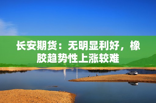 长安期货：无明显利好，橡胶趋势性上涨较难
