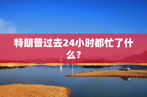 特朗普过去24小时都忙了什么？