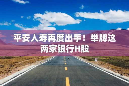 平安人寿再度出手！举牌这两家银行H股