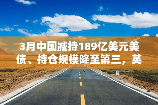3月中国减持189亿美元美债、持仓规模降至第三，英国升至第二