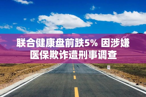 联合健康盘前跌5% 因涉嫌医保欺诈遭刑事调查