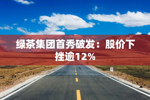 绿茶集团首秀破发：股价下挫逾12%