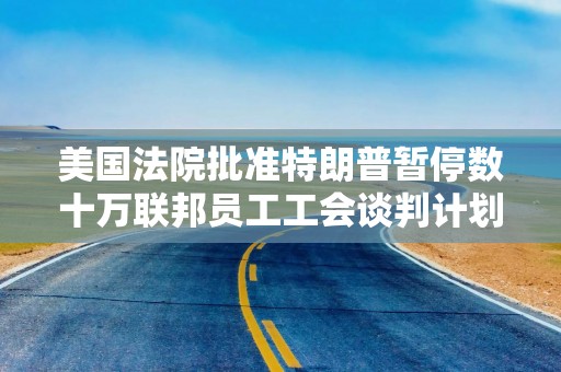 美国法院批准特朗普暂停数十万联邦员工工会谈判计划