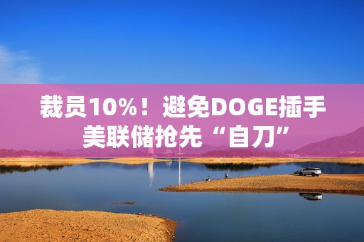 裁员10%！避免DOGE插手 美联储抢先“自刀”