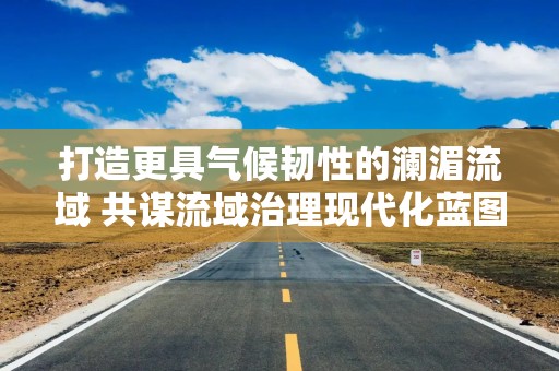 打造更具气候韧性的澜湄流域 共谋流域治理现代化蓝图