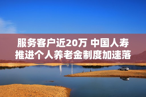 服务客户近20万 中国人寿推进个人养老金制度加速落地
