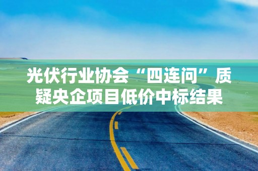 光伏行业协会“四连问”质疑央企项目低价中标结果