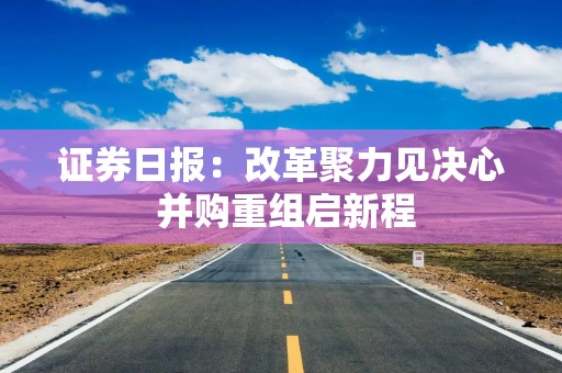 证券日报：改革聚力见决心 并购重组启新程