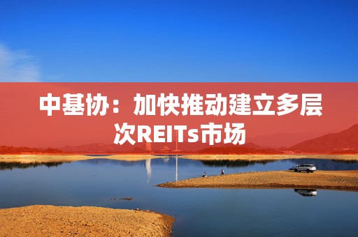 中基协：加快推动建立多层次REITs市场