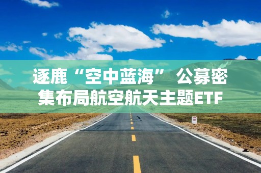 逐鹿“空中蓝海” 公募密集布局航空航天主题ETF