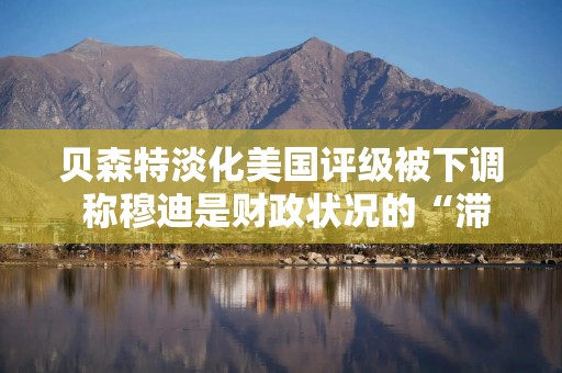 贝森特淡化美国评级被下调 称穆迪是财政状况的“滞后指标”