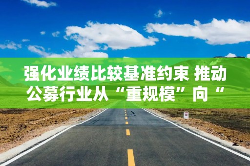 强化业绩比较基准约束 推动公募行业从“重规模”向“重回报”转变