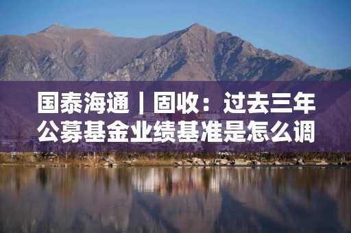 国泰海通｜固收：过去三年公募基金业绩基准是怎么调的？
