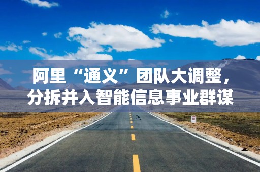 阿里“通义”团队大调整，分拆并入智能信息事业群谋新局？