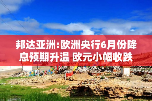 邦达亚洲:欧洲央行6月份降息预期升温 欧元小幅收跌