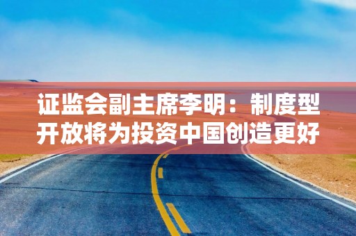 证监会副主席李明：制度型开放将为投资中国创造更好的生态条件