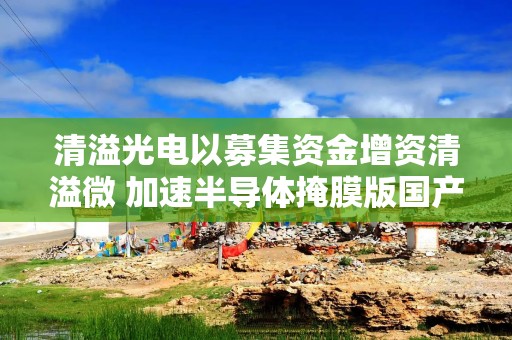 清溢光电以募集资金增资清溢微 加速半导体掩膜版国产化进程