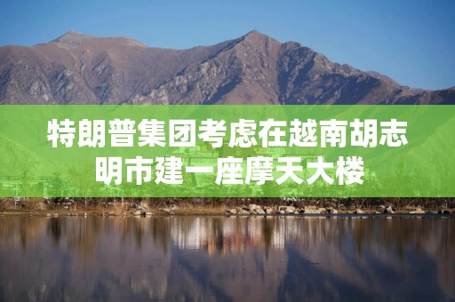 特朗普集团考虑在越南胡志明市建一座摩天大楼
