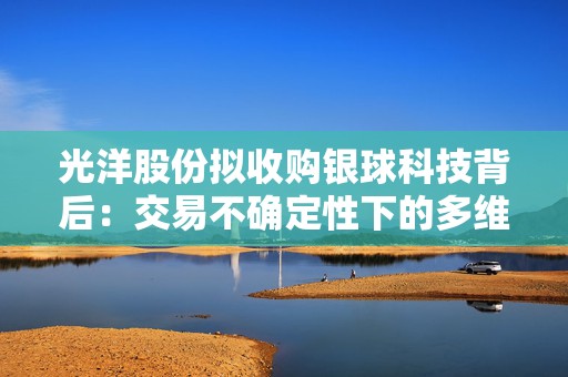 光洋股份拟收购银球科技背后：交易不确定性下的多维挑战？