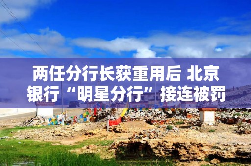 两任分行长获重用后 北京银行“明星分行”接连被罚