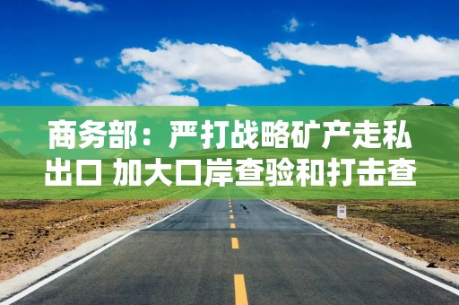 商务部：严打战略矿产走私出口 加大口岸查验和打击查处力度