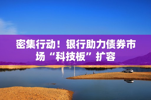 密集行动！银行助力债券市场“科技板”扩容