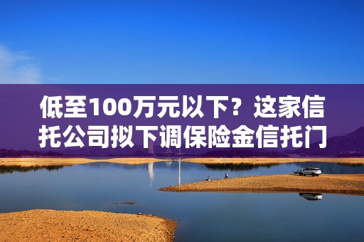 低至100万元以下？这家信托公司拟下调保险金信托门槛