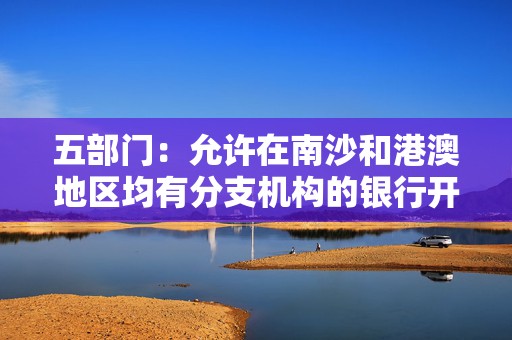 五部门：允许在南沙和港澳地区均有分支机构的银行开展内部数据跨境流动试点