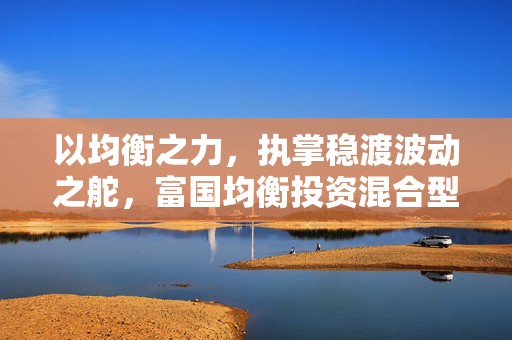 以均衡之力，执掌稳渡波动之舵，富国均衡投资混合型基金今日首发