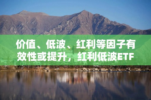 价值、低波、红利等因子有效性或提升，红利低波ETF（512890）值得关注