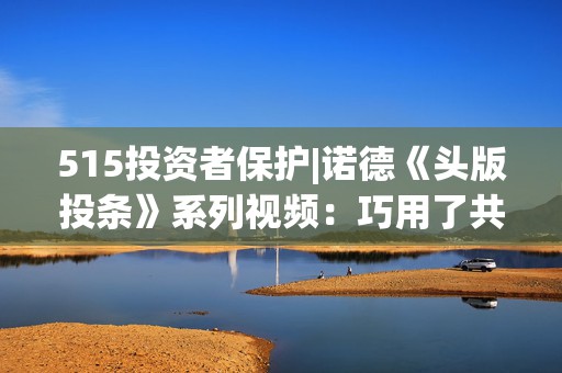 515投资者保护|诺德《头版投条》系列视频：巧用了共情能力的生活故事来点出““投”条建议”