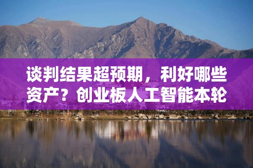 谈判结果超预期，利好哪些资产？创业板人工智能本轮反弹超21%，跑赢市场优于同类