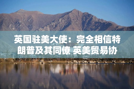 英国驻美大使：完全相信特朗普及其同僚 英美贸易协议已板上钉钉